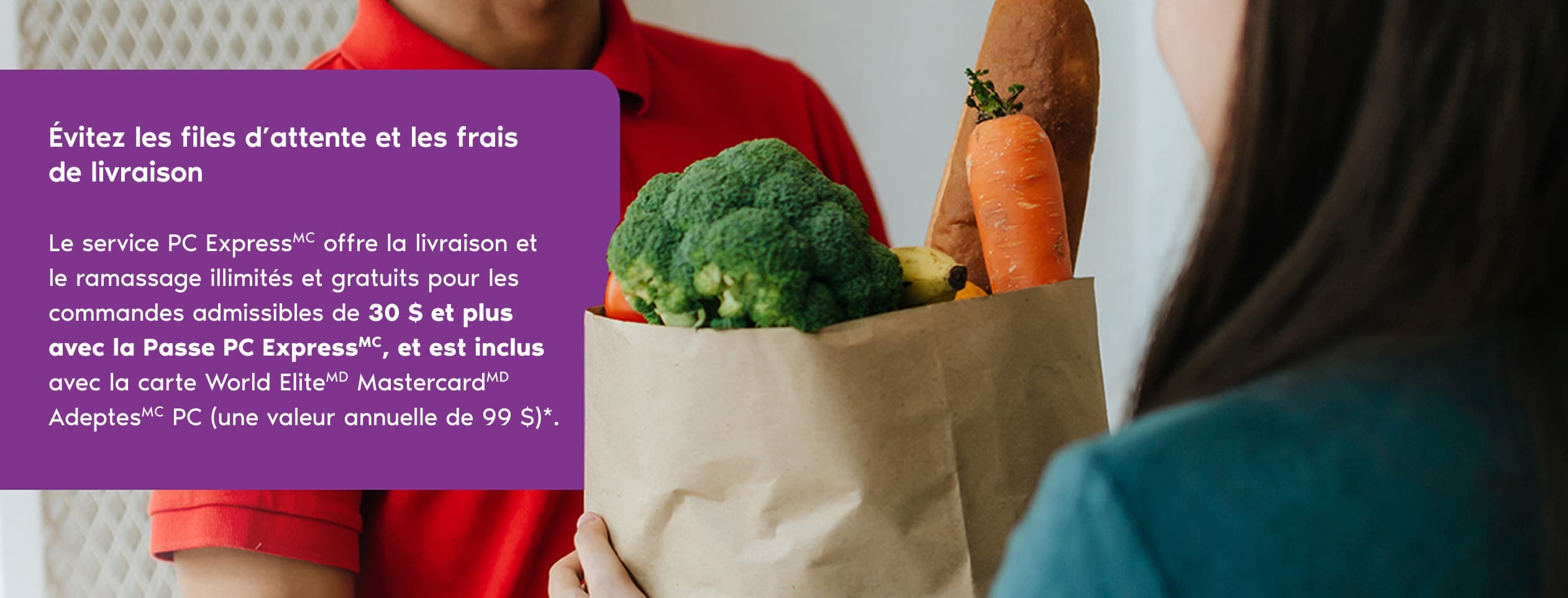 Évitez les files d’attente et les frais de livraison. Le service PC ExpressMC offre la livraison et le ramassage illimités et gratuits pour les commandes admissibles de 30 $ et plus avec la Passe PC ExpressMC, et est inclus avec la carte World EliteMD Mast