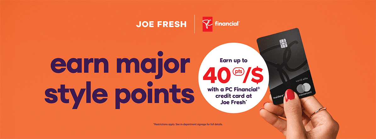 Earn major style points  Earn up to 40[pts]/$ with a PC Financial® credit card at Joe Fresh*  *Restrictions apply. See in-department signage for full details.
